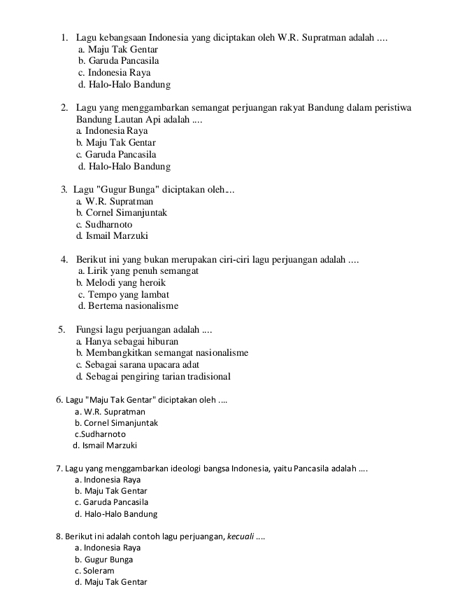 Lagu kebangsaan Indonesia yang diciptakan oleh W.R. Supratman adalah ....
a. Maju Tak Gentar
b. Garuda Pancasila
c. Indonesia Raya
d. Halo-Halo Bandung
2. Lagu yang menggambarkan semangat perjuangan rakyat Bandung dalam peristiwa
Bandung Lautan Api adalah ....
a Indonesia Raya
b. Maju Tak Gentar
c. Garuda Pancasila
d. Halo-Halo Bandung
3. Lagu "Gugur Bunga" diciptakan oleh…
a W.R. Supratman
b. Cornel Simanjuntak
c. Sudharnoto
d. Ismail Marzuki
4. Berikut ini yang bukan merupakan ciri-ciri lagu perjuangan adalah ....
a. Lirik yang penuh semangat
b. Melodi yang heroik
c. Tempo yang lambat
d. Bertema nasionalisme
5. Fungsi lagu perjuangan adalah ....
a Hanya sebagai hiburan
b. Membangkitkan semangat nasionalisme
c. Sebagai sarana upacara adat
d. Sebagai pengiring tarian tradisional
6. Lagu "Maju Tak Gentar" diciptakan oleh ....
a. W.R. Supratman
b. Cornel Simanjuntak
c.Sudharnoto
d. Ismail Marzuki
7. Lagu yang menggambarkan ideologi bangsa Indonesia, yaitu Pancasila adalah ....
a. Indonesia Raya
b. Maju Tak Gentar
c. Garuda Pancasila
d. Halo-Halo Bandung
8. Berikut ini adalah contoh lagu perjuangan, kecuali ....
a. Indonesia Raya
b. Gugur Bunga
c. Soleram
d. Maju Tak Gentar