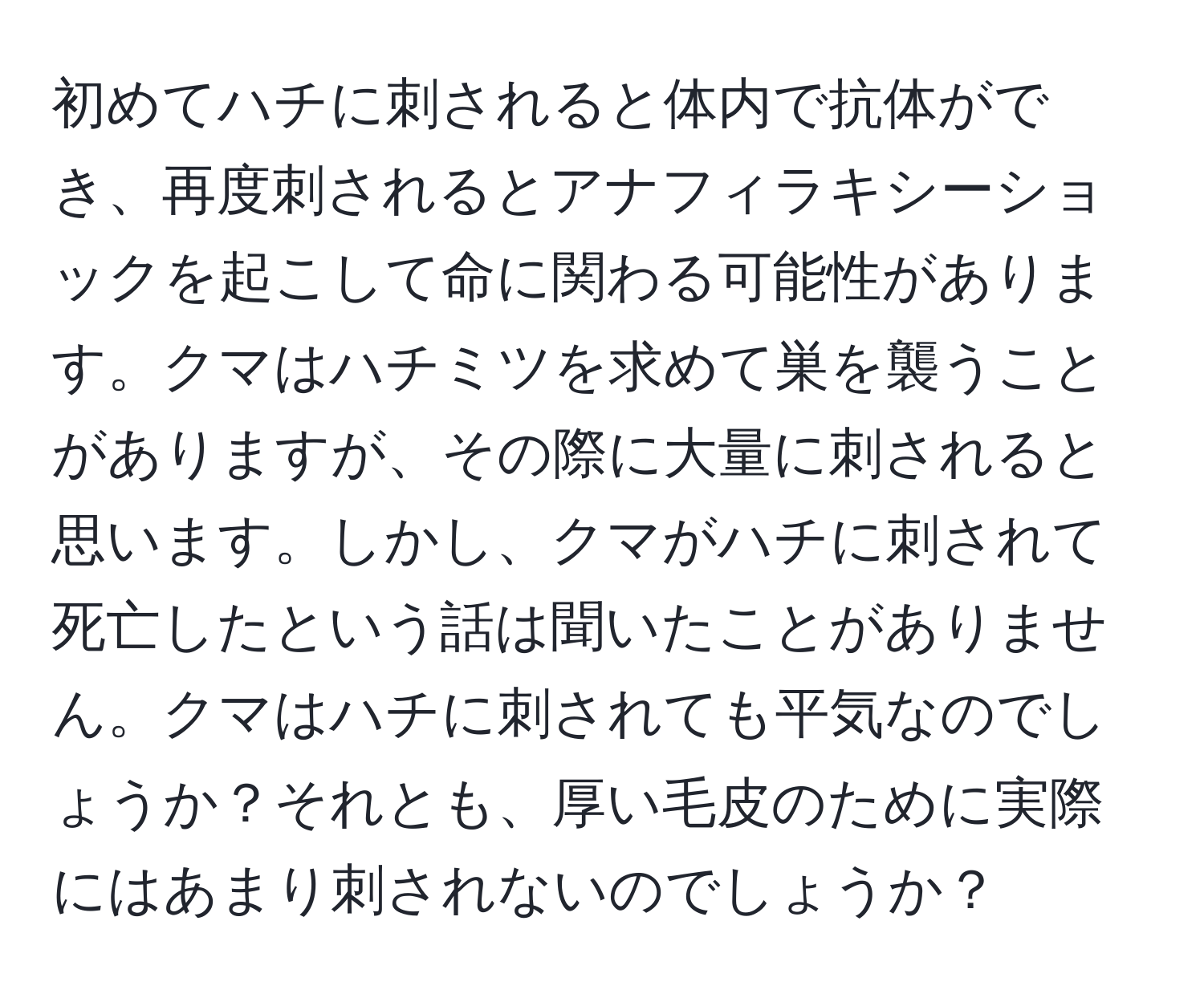 初めてハチに刺されると体内で抗体ができ、再度刺されるとアナフィラキシーショックを起こして命に関わる可能性があります。クマはハチミツを求めて巣を襲うことがありますが、その際に大量に刺されると思います。しかし、クマがハチに刺されて死亡したという話は聞いたことがありません。クマはハチに刺されても平気なのでしょうか？それとも、厚い毛皮のために実際にはあまり刺されないのでしょうか？