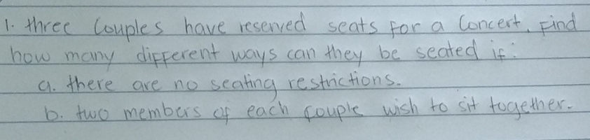 three Couples have reserved seats for a Concert, Find 
how many different ways can they be seated if: 
a. there are no seating restrictions. 
b. two members of each couple wish to sit together.