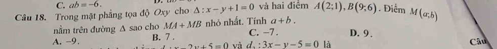 C. ab=-6. D.
Câu 18. Trong mặt phẳng tọa độ Oxy cho △ :x-y+1=0 và hai điểm A(2;1), B(9;6). Điểm M(a;b)
nằm trên đường △ sao cho MA+MB nhỏ nhất. Tính a+b.
A. -9. B. 7 . C. −7.
D. 9.
x-2y+5=0 và d_2:3x-y-5=0 là Câu