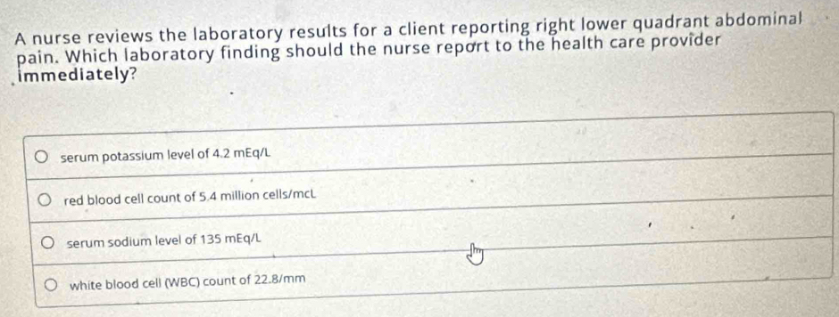 A nurse reviews the laboratory results for a client reporting right lower quadrant abdominal
pain. Which laboratory finding should the nurse report to the health care provider
immediately?
serum potassium level of 4.2 mEq/L
red blood cell count of 5.4 million cells/mcL
serum sodium level of 135 mEq/L
white blood cell (WBC) count of 22.8/mm