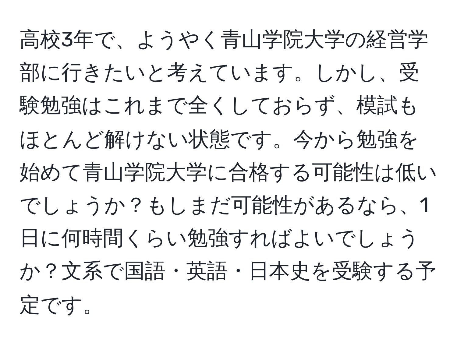 高校3年で、ようやく青山学院大学の経営学部に行きたいと考えています。しかし、受験勉強はこれまで全くしておらず、模試もほとんど解けない状態です。今から勉強を始めて青山学院大学に合格する可能性は低いでしょうか？もしまだ可能性があるなら、1日に何時間くらい勉強すればよいでしょうか？文系で国語・英語・日本史を受験する予定です。