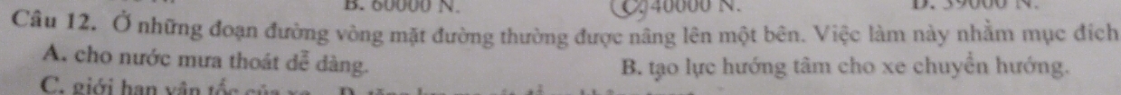 B. 60000 N. C. 40000 N. D. 39000 N.
Câu 12. Ở những đoạn đường vòng mặt đường thường được nâng lên một bên. Việc làm này nhầm mục địch
A. cho nước mưa thoát dễ dàng.
B. tạo lực hướng tâm cho xe chuyển hướng.
C. giới hạn vân tốc củ