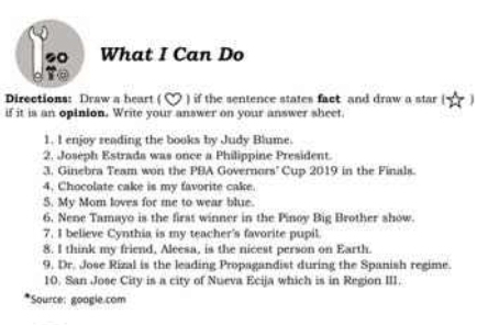 s0 What I Can Do 
Directions: Draw a heart ( ∞ ) if the sentence states fact and draw a star ( 
if it is an opinion. Write your answer on your answer sheet. 
1. I enjoy reading the books by Judy Blume. 
2. Joseph Estrads was once a Philippine President. 
3. Ginebra Team won the PBA Governors' Cup 2019 in the Finals. 
4. Chocolate cake is my favorite cake. 
S. My Mom loves for me to wear blue. 
6. Nene Tamayo is the first winner in the Pinoy Big Brother show. 
7. I believe Cynthia is my teacher's favorite pupil. 
8. I think my friend, Aleesa, is the nicest person on Earth. 
9. Dr. Jose Rizal is the leading Propagandist during the Spanish regime. 
10. San Jose City is a city of Nueva Ecija which is in Region III. 
*Source: google.com