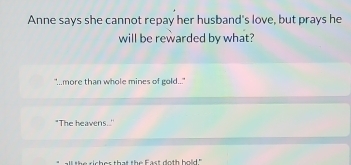 Anne says she cannot repay her husband's love, but prays he
will be rewarded by what?
" more than whole mines of gold.."
"The heavens..
all the richer that the East doth bold ."