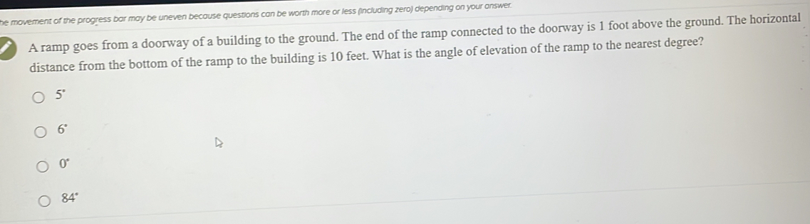 he movement of the progress bar may be uneven because questions can be worth more or less (including zero) depending on your answer.
A ramp goes from a doorway of a building to the ground. The end of the ramp connected to the doorway is 1 foot above the ground. The horizontal
distance from the bottom of the ramp to the building is 10 feet. What is the angle of elevation of the ramp to the nearest degree?
5°
6°
0°
84°