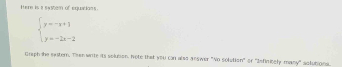 Here is a system of equations.
beginarrayl y=-x+1 y=-2x-2endarray.
Graph the system. Then write its solution. Note that you can also answer "No solution" or "Infinitely many" solutions.