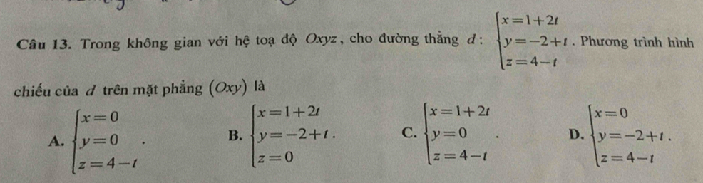 Trong không gian với hệ toạ độ Oxyz, cho đường thẳng d: beginarrayl x=1+2t y=-2+t z=4-tendarray. · . Phương trình hình
chiếu của đ trên mặt phẳng (Oxy) là
A. beginarrayl x=0 y=0 z=4-tendarray.. beginarrayl x=1+2t y=-2+t. z=0endarray. C. beginarrayl x=1+2t y=0 z=4-tendarray.. D. beginarrayl x=0 y=-2+t. z=4-tendarray.
B.