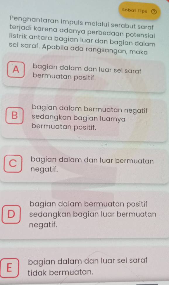 Sobat Tips 2
Penghantaran impuls melalui serabut saraf
terjadi karena adanya perbedaan potensial
listrik antara bagian luar dan bagian dalam
sel saraf. Apabila ada rangsangan, maka
bagian dalam dan luar sel saraf
A bermuatan positif.
bagian dalam bermuatan negatif
B sedangkan bagian luarnya
bermuatan positif.
C bagian dalam dan luar bermuatan
negatif.
bagian dalam bermuatan positif
D sedangkan bagian luar bermuatan
negatif.
bagian dalam dan luar sel saraf
E tidak bermuatan.