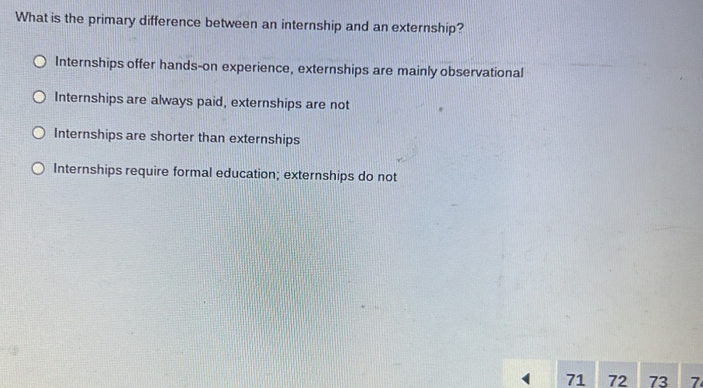 What is the primary difference between an internship and an externship?
Internships offer hands-on experience, externships are mainly observational
Internships are always paid, externships are not
Internships are shorter than externships
Internships require formal education; externships do not
71 72 73 7