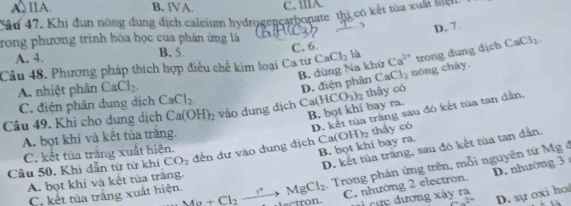 A. IIA. B. IVA. C. IllA
Câu 47. Khi đun nóng dung dịch caleium hydrogençarbonate thị có kết tủa xuất mện
)
D. 7.
trong phương trình hóa học của phản ứng là
C. 6.
A. 4.
B. 5.
Câu 48. Phương pháp thích hợp điều chế kim loại Ca từ CaCl_2 là Ca^(2+) trong dung dịch CaCl_2.
B. dùng Na khử
A. nhiệt phân CaCl_2.
D. điện phân CaCl_2 nóng chây.
C. điện phân dung dịch CaCl_2. 
B. bọt khí bay ra.
Câu 49. Khi cho dung dịch Ca(OH)_2 vào dung dịch Ca( HCO_3)_2 thấy có
D. kết tủa trắng sau đó kết tủa tan đần.
A. bọt khí và kết tủa trăng.
D. kết tủa trắng, sau đó kết tùa tan dần.
Câu 50. Khi dẫn từ từ khí CO_2 đến dư vào dung dịch C: a(OH)_2 thấy có
C. kết tủa trắng xuất hiện.
B. bọt khí bay ra.
: Trong phản ứng trên, mỗi nguyên từ Mg ở
C. nhường 2 electron. D. nhường 3
A. bọt khí và kết tủa trắng.
C. kết tùa trắng xuất hiện. Mg+Cl_2xrightarrow t°MgCl_2 alectron. Li cực dương xảy ra
x D. sự oxi ho
là