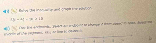 Solve the inequality and graph the solution.
5(t-4)-10≥ 10
0 Plot the endpoints. Select an endpoint to change it from closed to open. Swleck the 
segment, ray, or line to delete it.