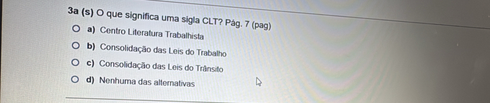 3a (s) O que significa uma sigla CLT? Pág. 7 (pag)
a) Centro Literatura Trabalhista
b) Consolidação das Leis do Trabalho
c) Consolidação das Leis do Trânsito
d) Nenhuma das alternativas