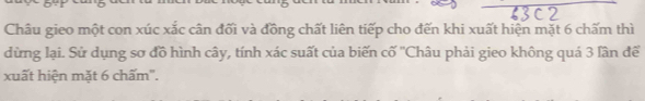 Châu gieo một con xúc xắc cân đối và đồng chất liên tiếp cho đến khi xuất hiện mặt 6 chấm thì 
dừng lại. Sử dụng sơ đồ hình cây, tính xác suất của biến cố ''Châu phải gieo không quá 3 lần để 
xuất hiện mặt 6 chấm".