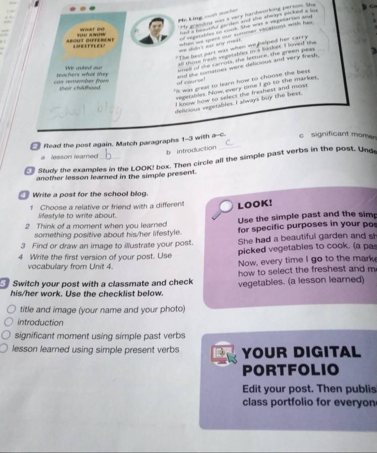 Mr. Ling, moth teacher 
WHAT DO 
"My grandma was a very hardworking person. She 
G 
of vegetables to cook. She was a vegetarian and 
when we spent our summer vacations with her. 
YOU KNOW 
had a beautiful garden and she always picked a lot . 
AbOUT DIFFEreNT 
we didn't eat any meat. 
LIFESTYLES? 
The best part was when we helped her carry 
2 
all those fresh vegetables in a basket. I loved the 
We asked our 
smell of the carrots, the lettuce, the green peas 
teachers what they 
"It was great to learn how to choose the best 
can remember from 
of course! and the tomatoes were delicious and very fresh, 
their childhood. 
vegetables. Now, every time I go to the market. 
I know how to select the freshest and most 
delicious vegetables. I always buy the best. 
Read the post again. Match paragraphs 1-3 with a-c. 
c significant momen 
b introduction 
a lesson learned 
Study the examples in the LOOK! box. Then circle all the simple past verbs in the post. Und 
another lesson learned in the simple present. 
Write a post for the school blog. 
1 Choose a relative or friend with a different 
LOOK! 
lifestyle to write about. 
2 Think of a moment when you learned Use the simple past and the simp 
something positive about his/her lifestyle. for specific purposes in your pos 
3 Find or draw an image to illustrate your post. She had a beautiful garden and sh 
4 Write the first version of your post. Use picked vegetables to cook. (a pas 
vocabulary from Unit 4. Now, every time I go to the marke 
how to select the freshest and m 
Switch your post with a classmate and check vegetables. (a lesson learned) 
his/her work. Use the checklist below. 
title and image (your name and your photo) 
introduction 
significant moment using simple past verbs 
lesson learned using simple present verbs D YOUR DIGITAL 
PORTFOLIO 
Edit your post. Then publis 
class portfolio for everyon