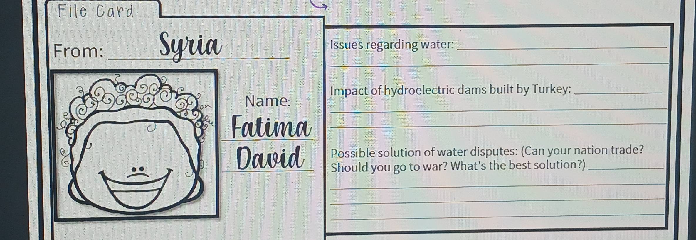 File Card 
From:_ 
Syria_ _Issues regarding water:_ 
Impact of hydroelectric dams built by Turkey:_ 
_ 
Name: 
Fatima_ 
Possible solution of water disputes: (Can your nation trade? 
David Should you go to war? What’s the best solution?)_ 
_ 
_ 
_ 
_