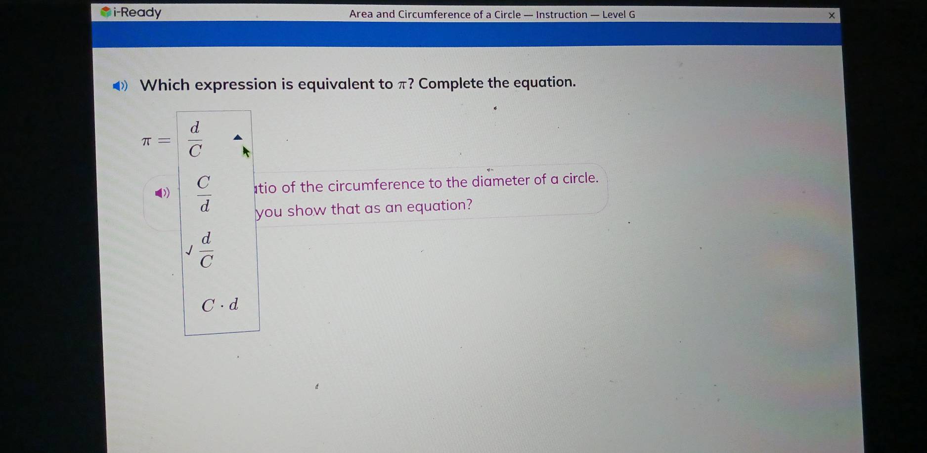 i-Ready Area and Circumference of a Circle — Instruction — Level G ×
◀ Which expression is equivalent to π? Complete the equation.
π = d/C 
())  C/d  tio of the circumference to the diameter of a circle.
you show that as an equation?
 d/C 
C· d