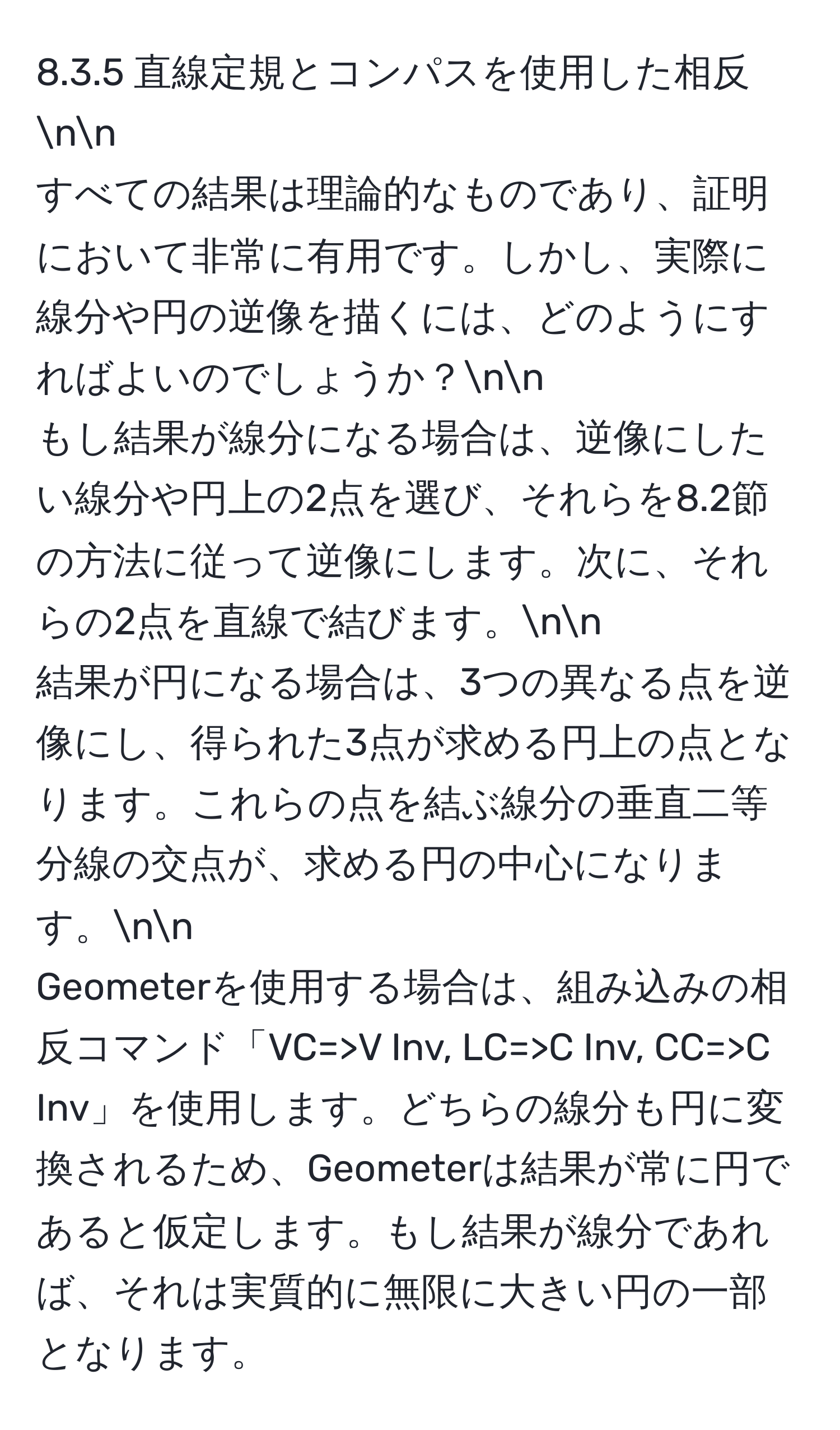 直線定規とコンパスを使用した相反nn
すべての結果は理論的なものであり、証明において非常に有用です。しかし、実際に線分や円の逆像を描くには、どのようにすればよいのでしょうか？nn
もし結果が線分になる場合は、逆像にしたい線分や円上の2点を選び、それらを8.2節の方法に従って逆像にします。次に、それらの2点を直線で結びます。nn
結果が円になる場合は、3つの異なる点を逆像にし、得られた3点が求める円上の点となります。これらの点を結ぶ線分の垂直二等分線の交点が、求める円の中心になります。nn
Geometerを使用する場合は、組み込みの相反コマンド「VC=>V Inv, LC=>C Inv, CC=>C Inv」を使用します。どちらの線分も円に変換されるため、Geometerは結果が常に円であると仮定します。もし結果が線分であれば、それは実質的に無限に大きい円の一部となります。