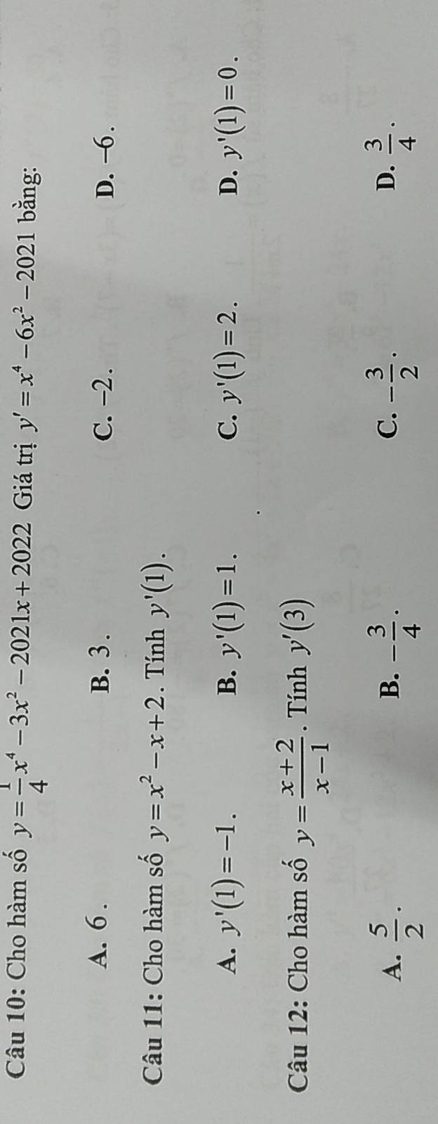 Cho hàm số y= 1/4 x^4-3x^2-2021x+2022 Giá trị y'=x^4-6x^2-2021 bằng:
A. 6. B. 3. C. −2. D. −6.
Câu 11: Cho hàm số y=x^2-x+2. Tính y'(1).
A. y'(1)=-1. B. y'(1)=1. C. y'(1)=2. D. y'(1)=0. 
Câu 12: Cho hàm số y= (x+2)/x-1 . Tính y'(3)
A.  5/2 · - 3/4 · - 3/2 ·  3/4 ·
B.
C.
D.