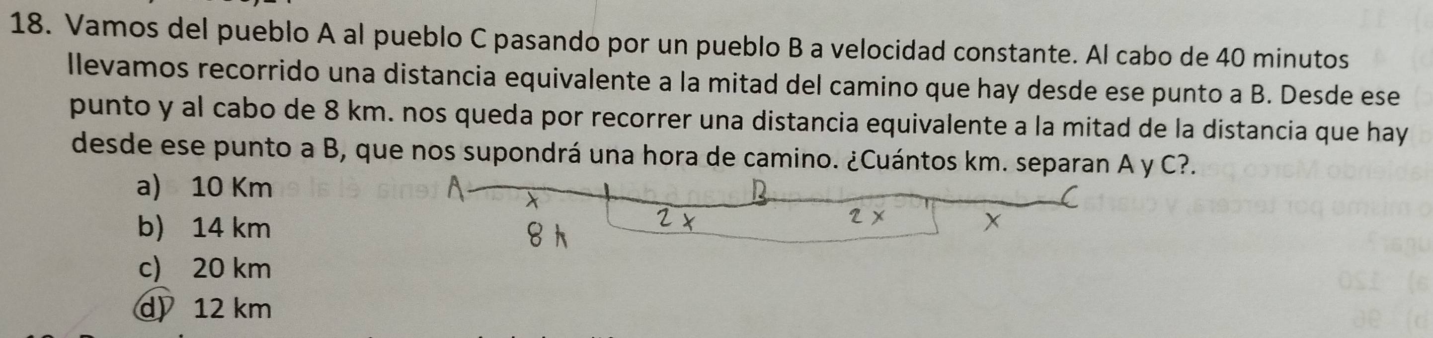 Vamos del pueblo A al pueblo C pasando por un pueblo B a velocidad constante. Al cabo de 40 minutos
llevamos recorrido una distancia equivalente a la mitad del camino que hay desde ese punto a B. Desde ese
punto y al cabo de 8 km. nos queda por recorrer una distancia equivalente a la mitad de la distancia que hay
desde ese punto a B, que nos supondrá una hora de camino. ¿Cuántos km. separan A y C?.
a) 10 Km
b) 14 km
c) 20 km
d) 12 km
