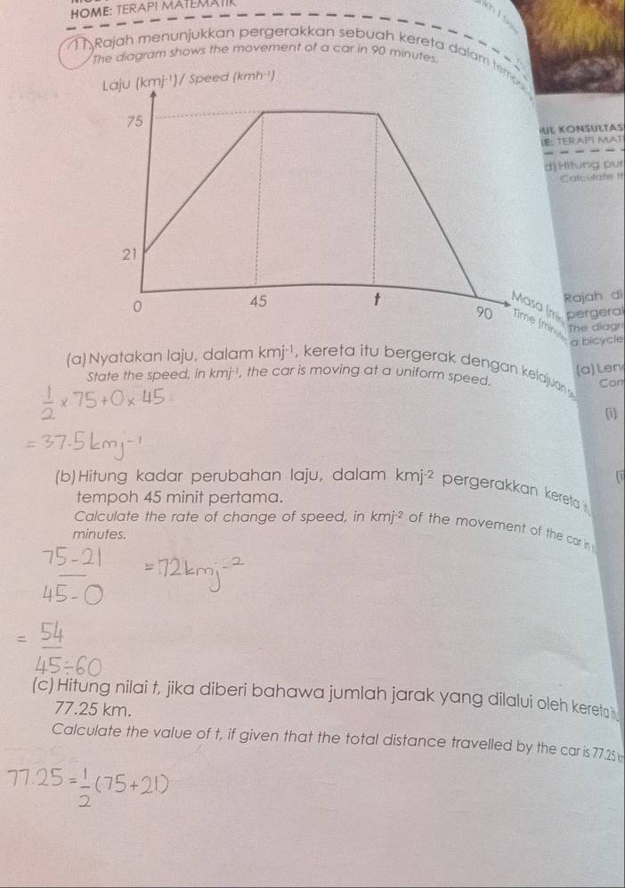 HOME: TERAPI MATEMATIK
kh / t
11Rajah menunjukkan pergerakkan sebuah kereta dalam tem
The diagram shows the movement of a car in 90 minutes.
/ Speed (kmh ¹)
L KONSULTAS
. TERAPI MAT
) Hitung pur
Calculate It
Rajah di
Masa (ms pergeral
ine a bicycle
The diagr
(a)Len
(a)Nyatakan laju, dalam kmj^(-1) , kereta itu bergerak dengan kelajuan y 
State the speed, in kmj^(-1) , the car is moving at a uniform speed.
Cor
(i)
17
(b)Hitung kadar perubahan laju, dalam kmj^(-2) pergerakkan kereta 
tempoh 45 minit pertama.
Calculate the rate of change of speed, in kmj^(-2) of the movement of the car in 
minutes.
(c) Hitung nilai t, jika diberi bahawa jumlah jarak yang dilalui oleh kereta?
77.25 km.
Calculate the value of t, if given that the total distance travelled by the caris77.25