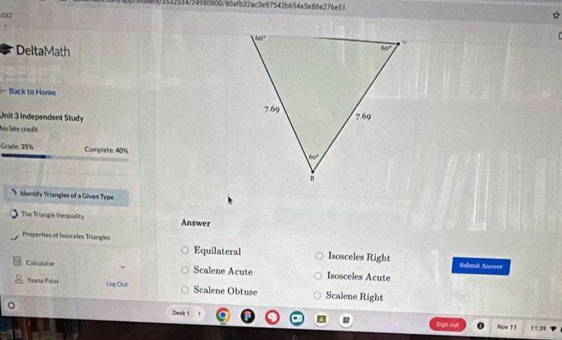 0dent3532534/24988800/80afb32ac3e97542b654e5e88e276e51
X2
  
DeltaMath
Back to Home
Unit 3 Independent Study
No late credit
Grade: 35% Complete: 40% 
Identify Triangles of a Given Type
The Triangle Inequality Answer
Properties of Isosceles Triangles
Equilateral Isosceles Right Submit Answer
Calculator Scalene Acute Isosceles Acute
Yaana Patel Log Out Scalene Obtuse Scalene Right
Desk 1  Sign out Nov 11 11:39