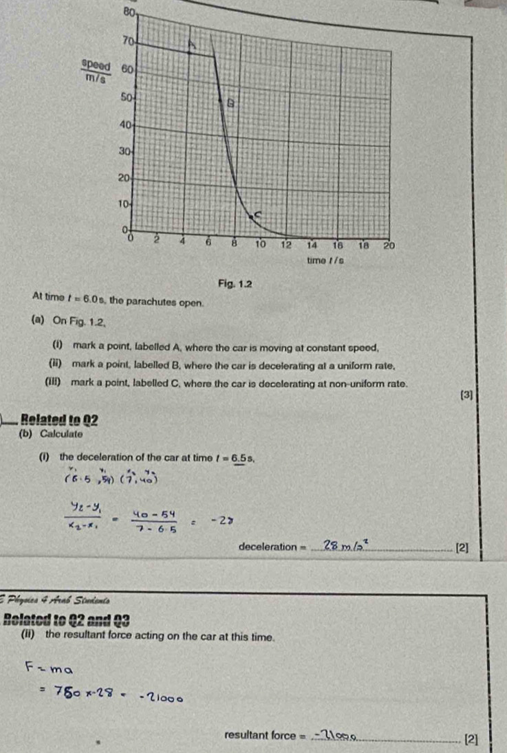 BO
At time t=6.0s , the parachutes open.
(a) On Fig. 1.2,
(1) mark a point, labelled A, where the car is moving at constant speed,
(ii) mark a point, labelled B. where the car is decelerating at a uniform rate,
(III) mark a point, labelled C. where the car is decelerating at non-uniform rate.
[3]
Related to Q2
(b) Calculate
(i) the deceleration of the car at time t=6.5s,
(6,5,5)(5· 5,5,
48 - 64 ± − 2
deceleration = _[2]
E Physica 4 Arab Studento
Rolated to 42 and Q3
(ii) the resultant force acting on the car at this time.
o  x
resultant force = _[2]