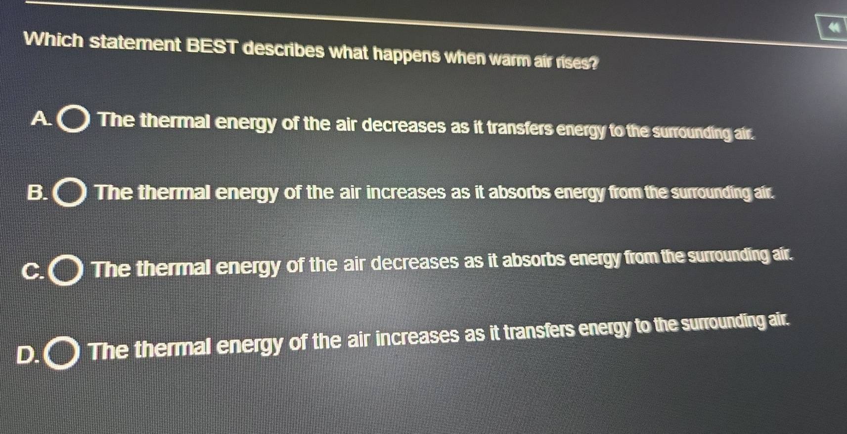 Which statement BEST describes what happens when warm air rises?
A The thermal energy of the air decreases as it transfers energy to the surrounding air.
B. The thermal energy of the air increases as it absorbs energy from the surrounding air.
C The thermal energy of the air decreases as it absorbs energy from the surrounding air.
D. The thermal energy of the air increases as it transfers energy to the surrounding air.