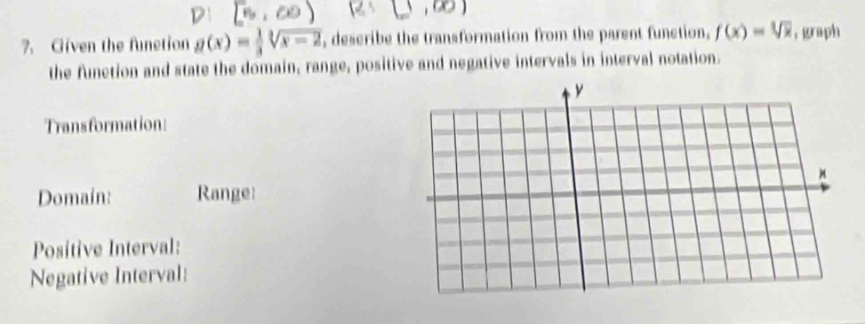 Given the function g(x)= 1/3 sqrt[3](x-2) , describe the transformation from the parent function, f(x)=sqrt[3](x) ,graph 
the funetion and state the domain, range, positive and negative intervals in interval notation. 
Transformation: 
Domain: Range: 
Positive Interval: 
Negative Interval: