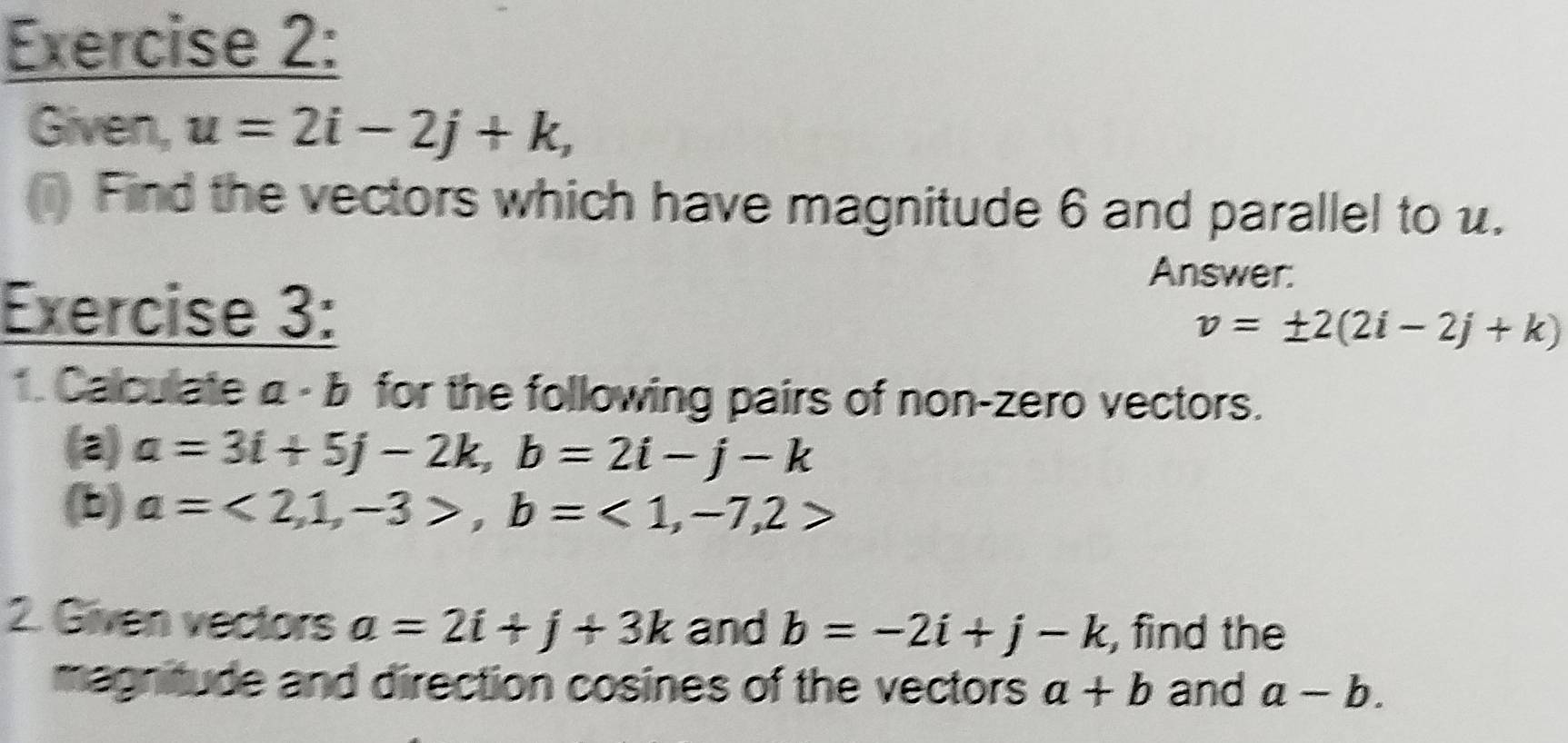 Given, u=2i-2j+k, 
(i) Find the vectors which have magnitude 6 and parallel to u. 
Answer: 
Exercise 3:
v=± 2(2i-2j+k)
1. Calculate 5 a· b for the following pairs of non-zero vectors. 
(a) a=3i+5j-2k, b=2i-j-k
(b) a=<2,1,-3>, b=<1,-7,2>
2. Given vectors a=2i+j+3k and b=-2i+j-k , find the 
magnitude and direction cosines of the vectors a+b and a-b.