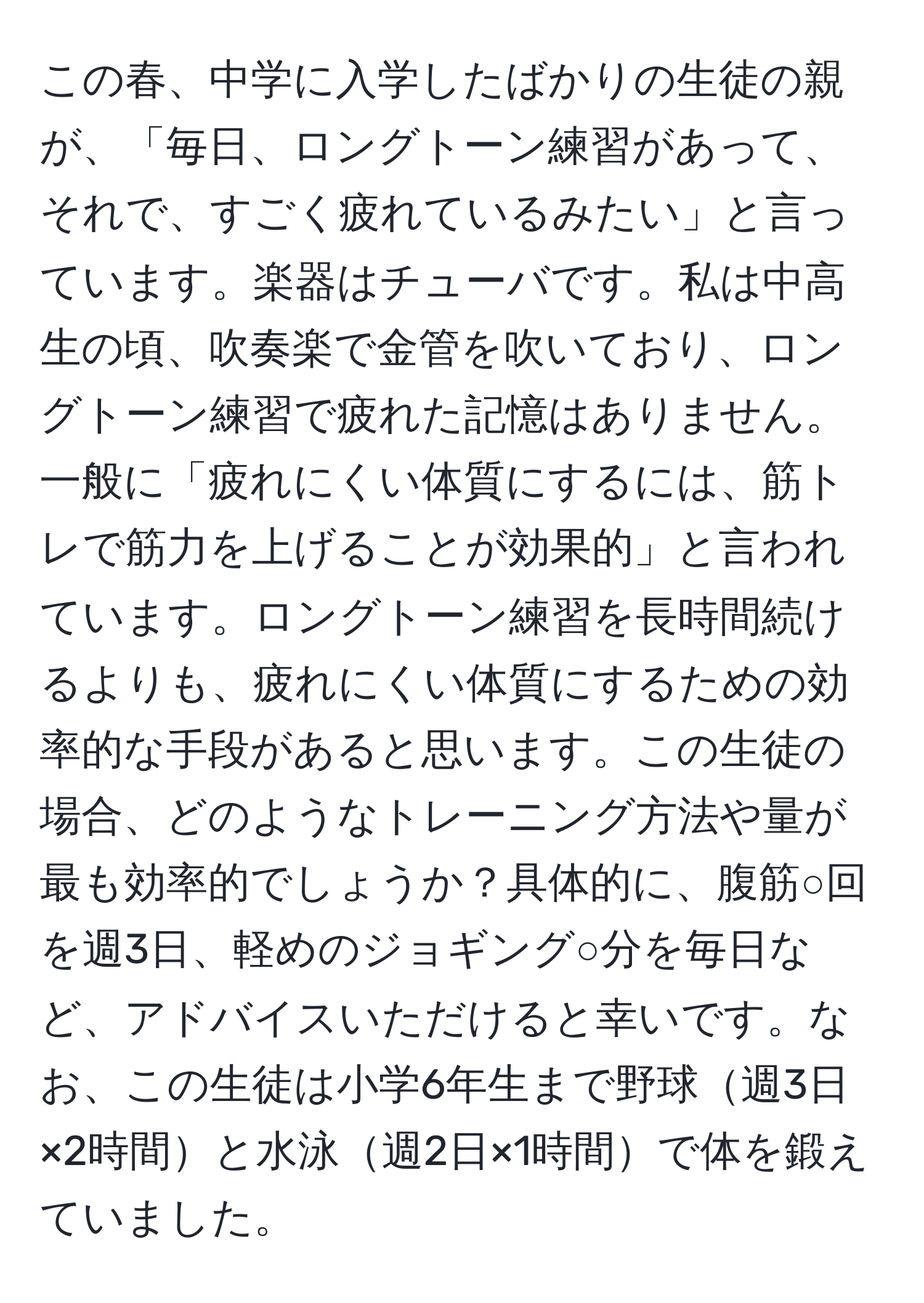 この春、中学に入学したばかりの生徒の親が、「毎日、ロングトーン練習があって、それで、すごく疲れているみたい」と言っています。楽器はチューバです。私は中高生の頃、吹奏楽で金管を吹いており、ロングトーン練習で疲れた記憶はありません。一般に「疲れにくい体質にするには、筋トレで筋力を上げることが効果的」と言われています。ロングトーン練習を長時間続けるよりも、疲れにくい体質にするための効率的な手段があると思います。この生徒の場合、どのようなトレーニング方法や量が最も効率的でしょうか？具体的に、腹筋○回を週3日、軽めのジョギング○分を毎日など、アドバイスいただけると幸いです。なお、この生徒は小学6年生まで野球週3日×2時間と水泳週2日×1時間で体を鍛えていました。