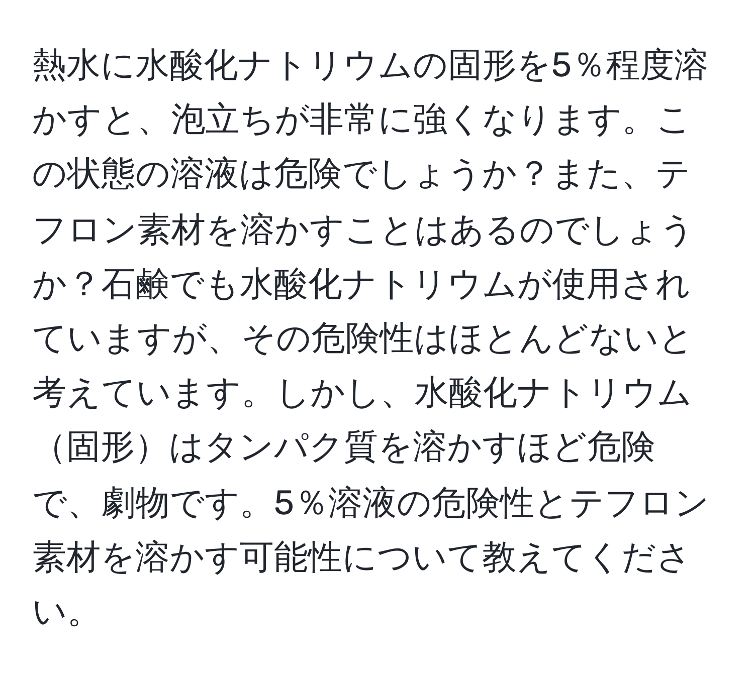 熱水に水酸化ナトリウムの固形を5％程度溶かすと、泡立ちが非常に強くなります。この状態の溶液は危険でしょうか？また、テフロン素材を溶かすことはあるのでしょうか？石鹸でも水酸化ナトリウムが使用されていますが、その危険性はほとんどないと考えています。しかし、水酸化ナトリウム固形はタンパク質を溶かすほど危険で、劇物です。5％溶液の危険性とテフロン素材を溶かす可能性について教えてください。