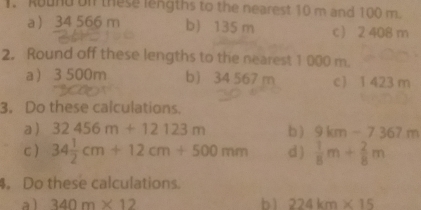 Ruund on these lengths to the nearest 10 m and 100 m. 
a 34 566 m b) 135 m c 2 408 m
2. Round off these lengths to the nearest 1 000 m. 
a 3500m b 34 567 m c) 1 423 m
3. Do these calculations. 
a ) 32456m+12123m b ) 9km-7367m
c) 34 1/2 cm+12cm+500mm d )  1/8 m+ 2/8 m
。 Do these calculations. 
al 340m* 12 b ì 224km* 15