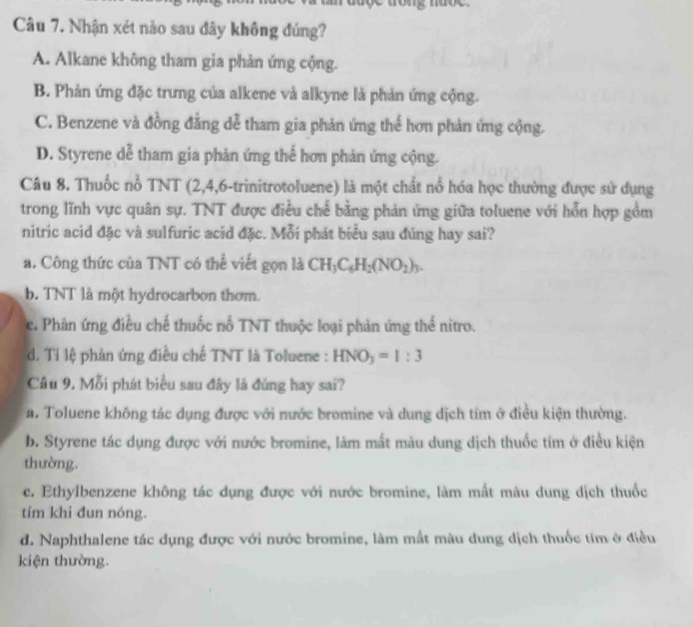 Nhận xét nào sau dây không đứng?
A. Alkane không tham gia phản ứng cộng.
B. Phản ứng đặc trưng của alkene và alkyne là phản ứng cộng.
C. Benzene và đồng đẳng dễ tham gia phản ứng thể hơn phản ứng cộng.
D. Styrene dễ tham gia phản ứng thế hơn phản ứng cộng.
Câu 8. Thuốc nổ TNT (2, 4, 6 -trinitrotoluene) là một chất nổ hóa học thường được sử dụng
trong lĩnh vực quân sự. TNT được điều chế bằng phản ứng giữa toluene với hỗn hợp gồm
nitric acid đặc và sulfuric acid đặc. Mỗi phát biểu sau đúng hay sai?
a. Công thức của TNT có thể viết gọn là CH_3C_6H_2(NO_2)_3.
b. TNT là một hydrocarbon thơm.
c. Phân ứng điều chế thuốc nỗ TNT thuộc loại phản ứng thể nitro.
d. Tỉ lệ phân ứng điều chế TNT là Toluene : HNO_3=1:3
Cầu 9. Mỗi phát biểu sau đây là đúng hay sai?
a. Toluene không tác dụng được với nước bromine và dung dịch tím ở điều kiện thường.
b. Styrene tác dụng được với nước bromine, làm mất màu dung dịch thuốc tím ở điều kiện
thường.
c. Ethylbenzene không tác dụng được với nước bromine, làm mất màu dung dịch thuốc
tím khi đun nóng.
d. Naphthalene tác dụng được với nước bromine, làm mất màu dung dịch thuốc tím ở điều
kiện thường.