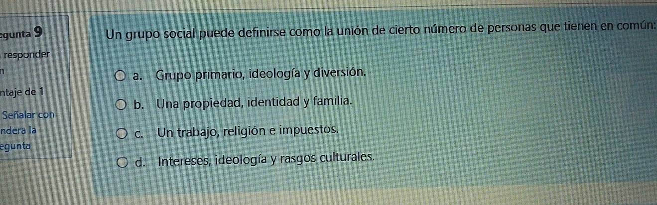 egunta 9 Un grupo social puede definirse como la unión de cierto número de personas que tienen en común:
responder
n
a. Grupo primario, ideología y diversión.
ntaje de 1
b. Una propiedad, identidad y familia.
Señalar con
ndera la
c. Un trabajo, religión e impuestos.
egunta
d. Intereses, ideología y rasgos culturales.