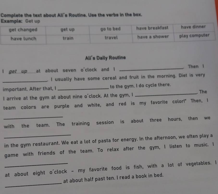 Complete the text about Ali's Routine. Use the verbs in the box. 
Ali’s Daily Routine 
I get up at about seven o'clock and I _、 Then l 
_. I usually have some cereal and fruit in the morning. Diet is very 
important. After that, I _to the gym. I do cycle there. 
I arrive at the gym at about nine o'clock. At the gym, I _. The 
team colors are purple and white, and red is my favorite color!" Then, I 
_ 
with the team. The training session is about three hours, then we 
_ 
in the gym restaurant. We eat a lot of pasta for energy. In the afternoon, we often play a 
game with friends of the team. To relax after the gym, I listen to music. I 
_at about eight o'clock - my favorite food is fish, with a lot of vegetables. I 
_ 
at about half past ten. I read a book in bed.