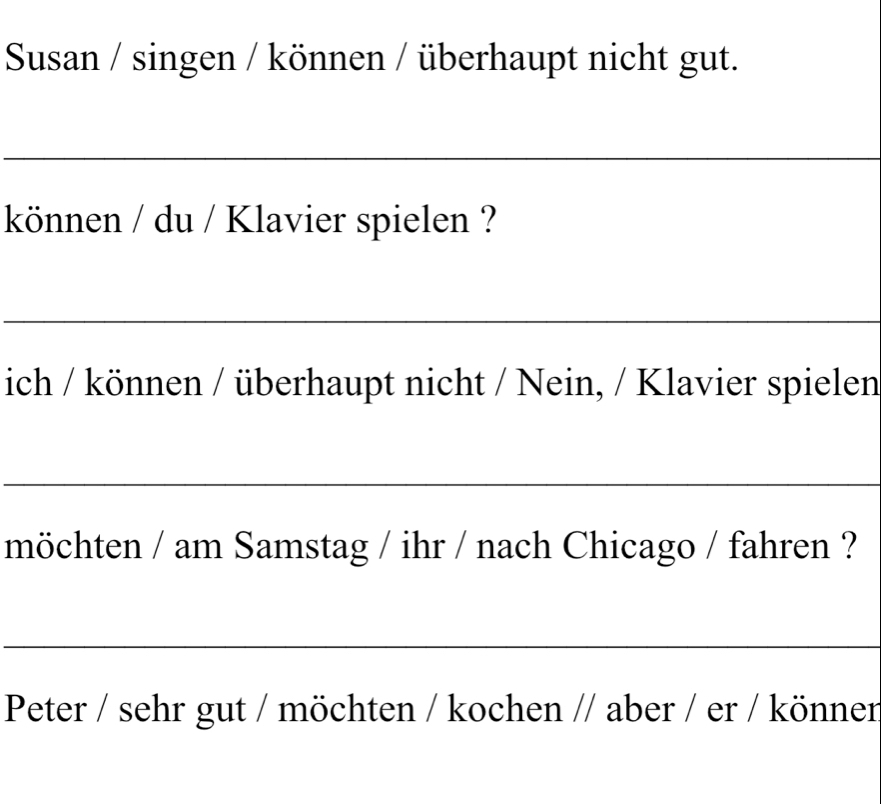 Susan / singen / können / überhaupt nicht gut. 
_ 
können / du / Klavier spielen ? 
_ 
ich / können / überhaupt nicht / Nein, / Klavier spielen 
_ 
möchten / am Samstag / ihr / nach Chicago / fahren ? 
_ 
Peter / sehr gut / möchten / kochen // aber / er / könner