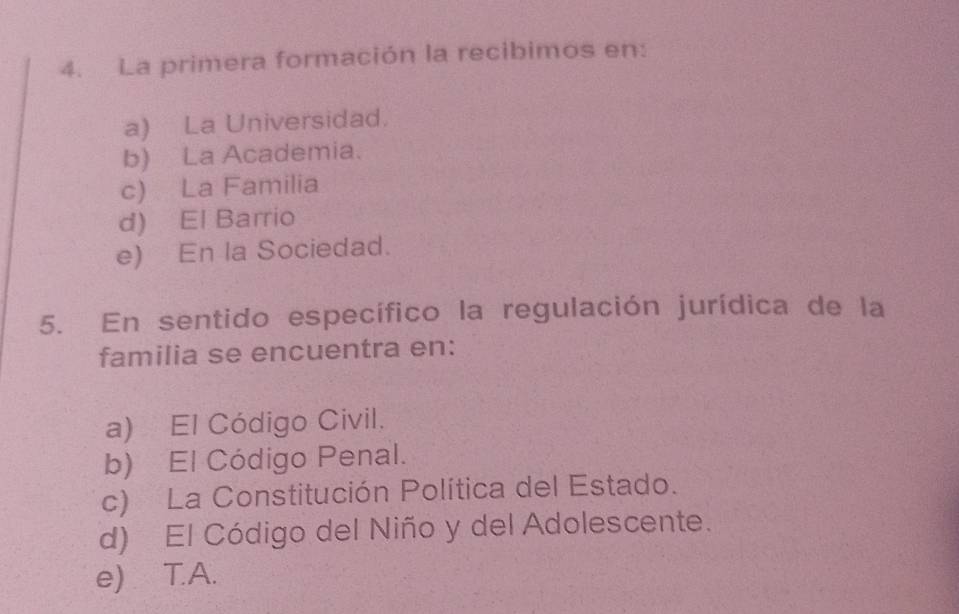 La primera formación la recibimos en:
a) La Universidad.
b) La Academia.
c) La Familia
d) El Barrio
e) En la Sociedad.
5. En sentido específico la regulación jurídica de la
familia se encuentra en:
a) El Código Civil.
b) El Código Penal.
c) La Constitución Política del Estado.
d) El Código del Niño y del Adolescente.
e) T.A.