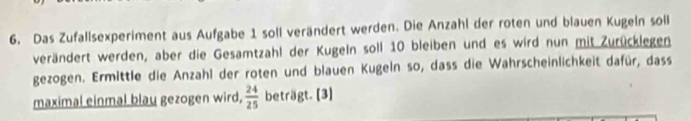 Das Zufallsexperiment aus Aufgabe 1 soll verändert werden. Die Anzahl der roten und blauen Kugeln soll 
verändert werden, aber die Gesamtzahl der Kugeln soll 10 bleiben und es wird nun mit Zurücklegen 
gezogen. Ermittle die Anzahl der roten und blauen Kugeln so, dass die Wahrscheinlichkeit dafür, dass 
maximal einmal blau gezogen wird,  24/25  beträgt. [3]