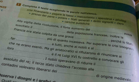 Completa il testo scegliendo le parole nell'elenco. 
1 
NZE crisi finanziaría * pagare le tasse « malcontento * spendeva # privilegi 
prezzo del pane * potere « Stati generali » diritti signorili * clero 
cariche pubbliche 
Alla vigilia della rivoluzione, il forte aumento del 
suscitato il 
aveva 
della popolazione francese; inoltre la 
_Francia era stata colpita da una grave più di quanto incassava. Per superare la crisi bisognav 
, perché lo Stato 
far _a tutti, anche ai nobili e al 
che ne erano esenti. Ma gli aristocratici si rifiutarono di rinunciare al 
r 
_loro _e il re Luigi XVI fu costretto a convocare gli 
I nobili speravano di ridurre il 
assoluto del re; il terzo stato chiedeva l’accesso alle 
contadini volevano liberarsi dei __di origine medievale. 
sserva i disegni e i grafici 
Quali