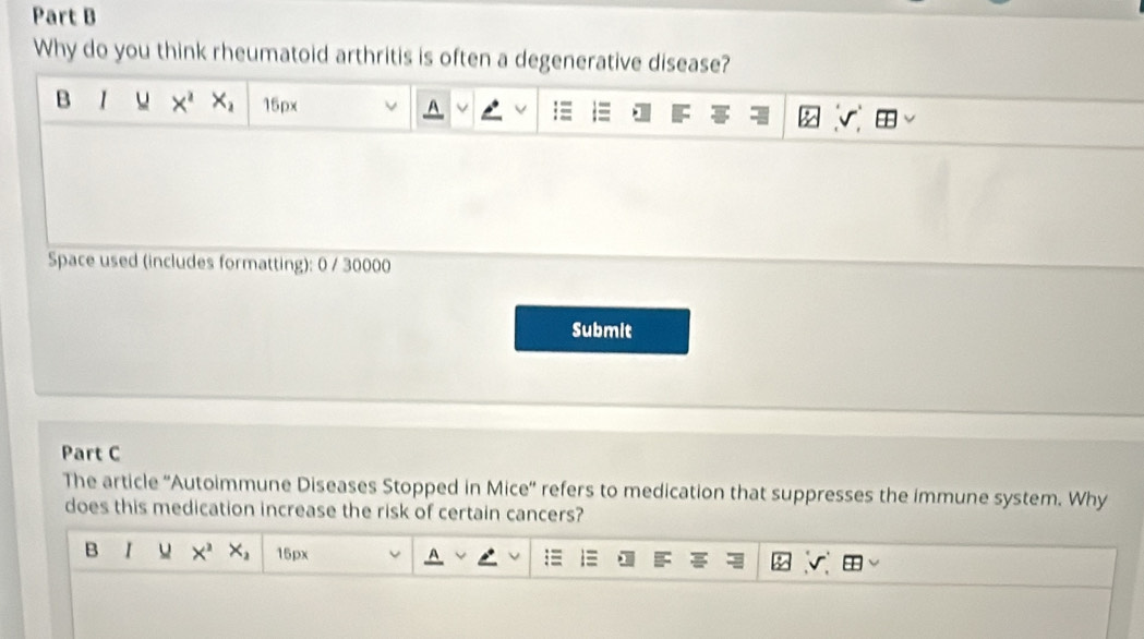 Why do you think rheumatoid arthritis is often a degenerative disease? 
B r Y X^2X_2 15px
A 
Space used (includes formatting): 0 / 30000 
Submit 
Part C 
The article ''Autoimmune Diseases Stopped in Mice'' refers to medication that suppresses the immune system. Why 
does this medication increase the risk of certain cancers? 
B I u X^2X_2 15px