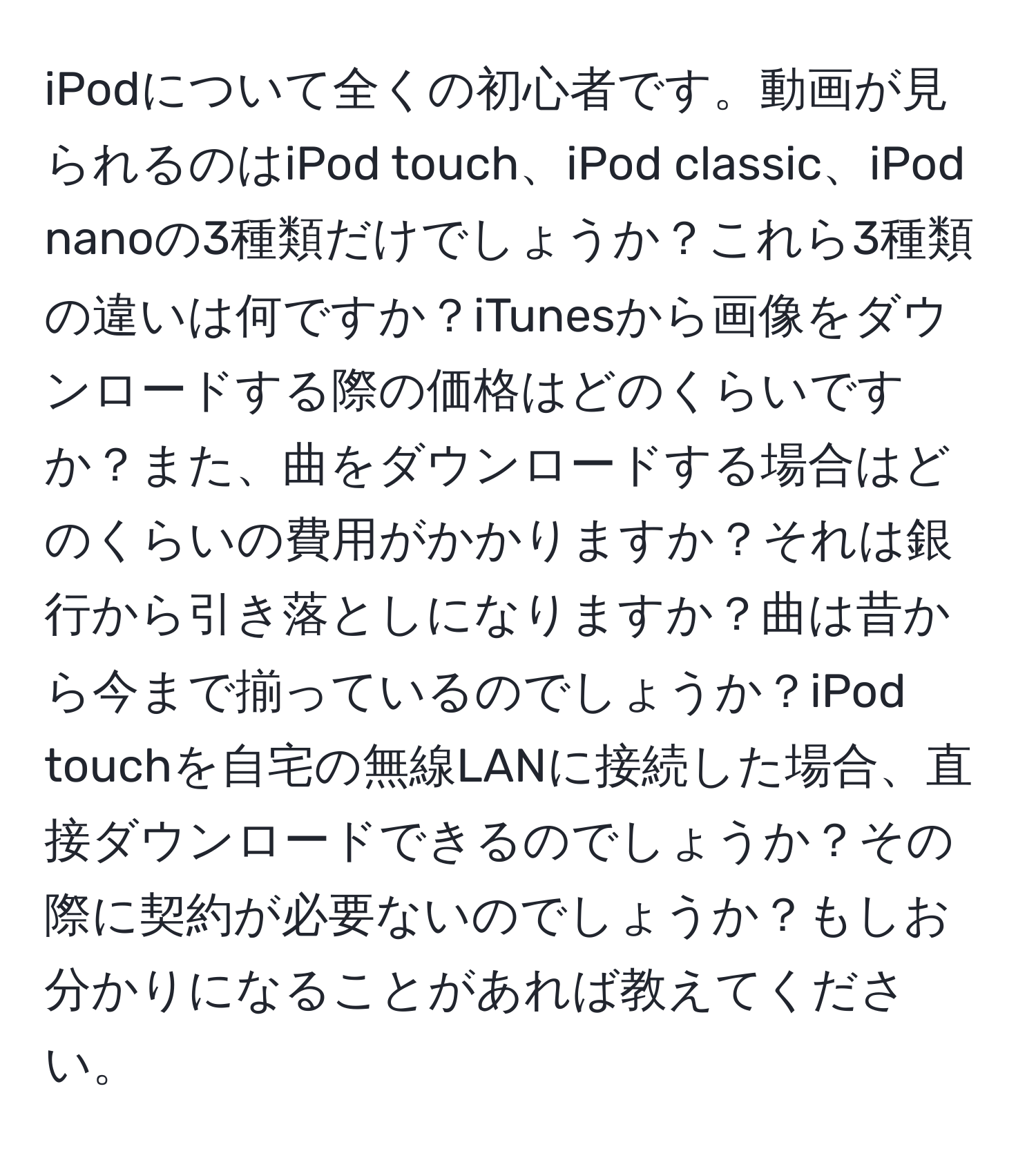 iPodについて全くの初心者です。動画が見られるのはiPod touch、iPod classic、iPod nanoの3種類だけでしょうか？これら3種類の違いは何ですか？iTunesから画像をダウンロードする際の価格はどのくらいですか？また、曲をダウンロードする場合はどのくらいの費用がかかりますか？それは銀行から引き落としになりますか？曲は昔から今まで揃っているのでしょうか？iPod touchを自宅の無線LANに接続した場合、直接ダウンロードできるのでしょうか？その際に契約が必要ないのでしょうか？もしお分かりになることがあれば教えてください。