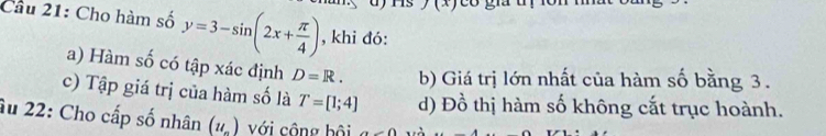 A 
Câu 21: Cho hàm số y=3-sin (2x+ π /4 ) , khi đó: 
a) Hàm số có tập xác định D=R. b) Giá trị lớn nhất của hàm số bằng 3. 
c) Tập giá trị của hàm số là T=[1;4] d) Đồ thị hàm số không cắt trục hoành. 
âu 22: Cho cấp số nhân (u_n) với công bội a-0