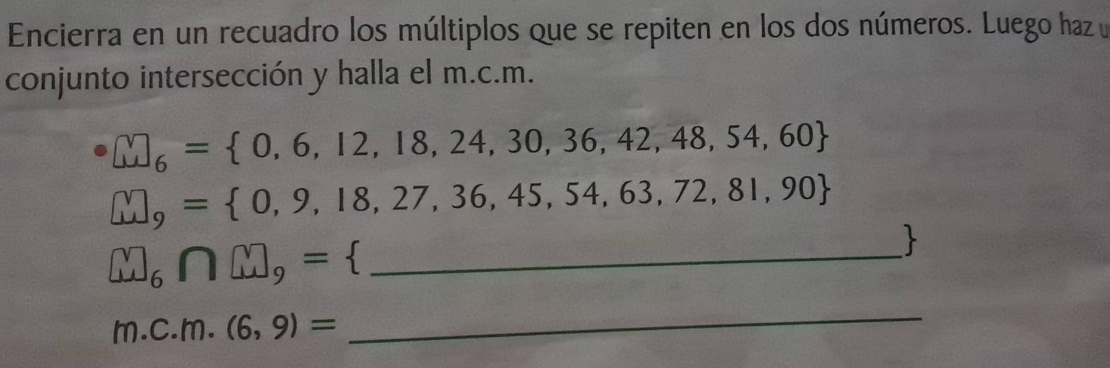 Encierra en un recuadro los múltiplos que se repiten en los dos números. Luego haz u 
conjunto intersección y halla el m.c.m.
□ _6= 0,6,12,18,24,30,36,42,48,54,60
□ _9= 0,9,18,27,36,45,54,63,72,81,90
_ □ _6∩ □ _9=

m.c.m.(6,9)=
_