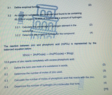 3.1 Define empirical formula (2) 
3.2 An inorganic substance was analyzed and found to be containing
65.31% of oxygen, 32.65% of Sulphur and x amount of hydrogen. 
3.2.1 Calculate the percentage of hydrogen element in the (2) 
substance 
3.2.2 Determine the empirical formula for the compound. (4) 
The reaction between zinc and phosphoric acid (H_3PO_4) is represented by the 
balanced equation below:
3Zn(s)+2H_3PO_4(aq)to Zn_3(PO_4)_2(aq)+3H_2(g)
12, 8 grams of zinc reacts completely with excess phosphoric acid. 
5.1 Define the term one mole of a substance in words. (2) 
5.2 Determine the number of moles of zinc used. (3) 
5.3 Calculate the number of moles of phosphoric acid that reacts with the zinc. (2) 
5.4 Determine the number of hydrogen (H₂) molecules that form. (4) 
[11]