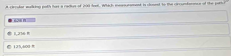 A circular walking path has a radius of 200 feet. Which measurement is closest to the circumference of the path?
628 ft
1,256 ft
125,600 ft