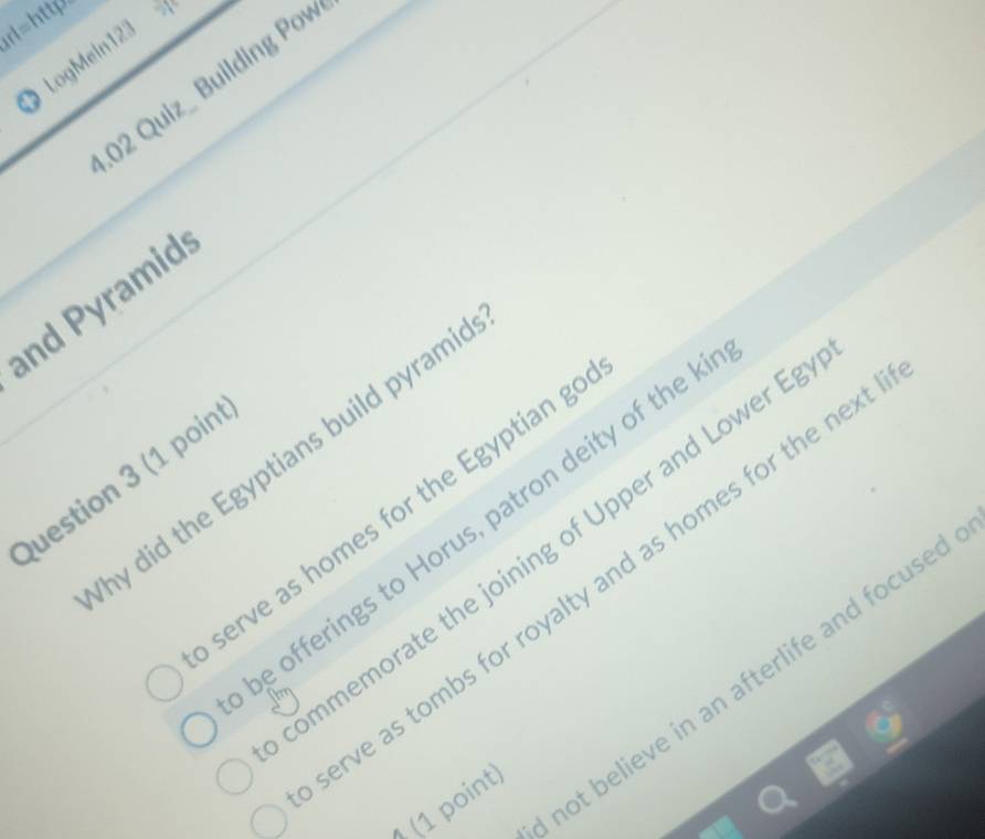 rl=http 
X 
1LogMein12 
.02 Quiz_ Building Pow 
and Pyramid 
hy did the Egyptians build pyrami 
Question 3 (1 poin 
serve as homes for the Egyptian g 
be offerings to Horus, patron deity of the I 
ommemorate the joining of Upper and Lower E 
rve as tombs for royalty and as homes for the nex 
not believe in an afterlife and focused 
(1 point)
