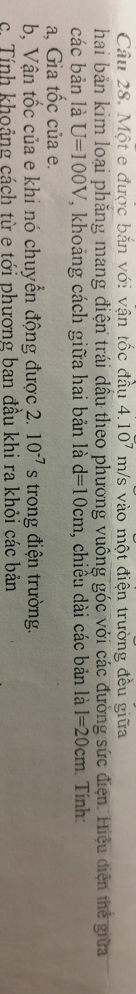 Một e được bắn với vận tốc đầu 4.10^7 m/s vào một điện trường đều giữa 
hai bản kim loại phăng mang điện trái dầu theo phương vuông góc với các đường sức điện. Hiệu điện thẻ giữa 
các bản là U=100V 7, khoảng cách giữa hai bản là d=10cm , chiều dài các bản là l=20cm. Tính: 
a, Gia tốc của e. 
b, Vận tốc của e khi nó chuyển động được 2. 10^(-7)s trong điện trường. 
c. Tính khoảng cách từ e tới phương ban đầu khi ra khỏi các bản