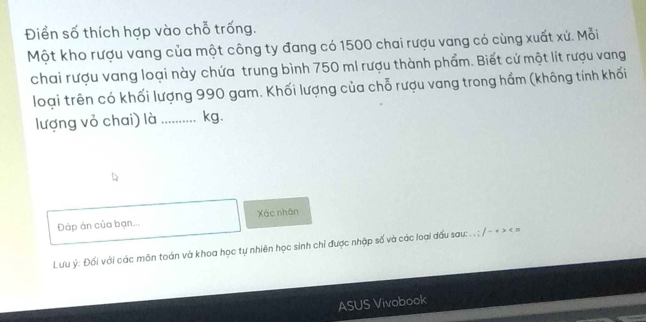 Điền số thích hợp vào chỗ trống. 
Một kho rượu vang của một công ty đang có 1500 chai rượu vang có cùng xuất xứ. Mỗi 
chai rượu vang loại này chứa trung bình 750 ml rượu thành phẩm. Biết cứ một lít rượu vang 
loại trên có khối lượng 990 gam. Khối lượng của chỗ rượu vang trong hầm (không tính khối 
lượng vỏ chai) là_
kg. 
Xác nhận 
Đáp án của bạn... 
Lưu ý : Đối với các môn toán và khoa học tự nhiên học sinh chỉ được nhập số và các loại dấu sau: . . ; / - + > < = 
ASUS Vivobook