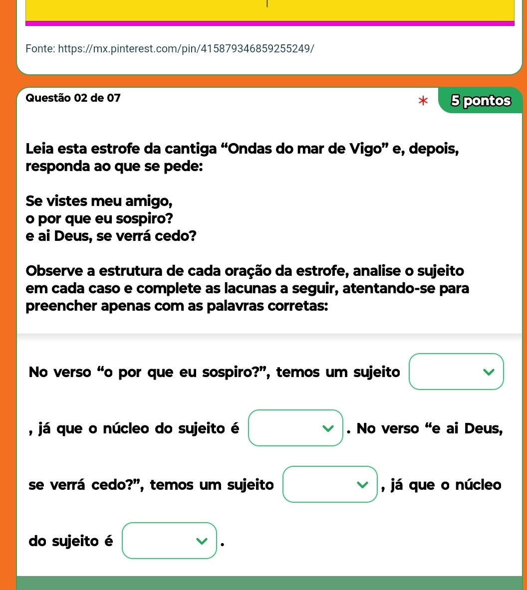 Fonte: https://mx.pinterest.com/pin/415879346859255249/ 
Questão 02 de 07 
5 pontos 
Leia esta estrofe da cantiga “Ondas do mar de Vigo” e, depois, 
responda ao que se pede: 
Se vistes meu amigo, 
o por que eu sospiro? 
e ai Deus, se verrá cedo? 
Observe a estrutura de cada oração da estrofe, analise o sujeito 
em cada caso e complete as lacunas a seguir, atentando-se para 
preencher apenas com as palavras corretas: 
No verso “o por que eu sospiro?”, temos um sujeito 
, já que o núcleo do sujeito é . No verso “e ai Deus, 
se verrá cedo?”, temos um sujeito , já que o núcleo 
do sujeito é